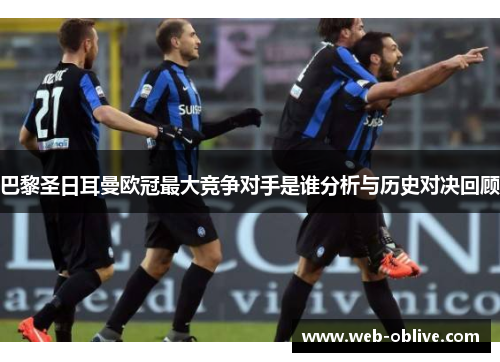 巴黎圣日耳曼欧冠最大竞争对手是谁分析与历史对决回顾
