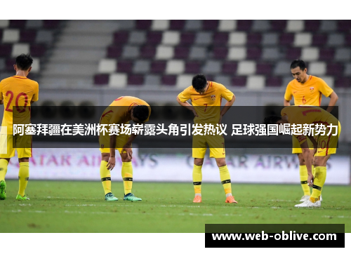 阿塞拜疆在美洲杯赛场崭露头角引发热议 足球强国崛起新势力